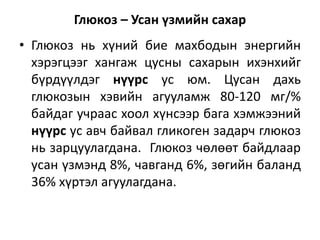 Глюкоз – Усан үзмийн сахар
• Глюкоз нь хүний бие махбодын энергийн
хэрэгцээг хангаж цусны сахарын ихэнхийг
бүрдүүлдэг нүүрс ус юм. Цусан дахь
глюкозын хэвийн агууламж 80-120 мг/%
байдаг учраас хоол хүнсээр бага хэмжээний
нүүрс ус авч байвал гликоген задарч глюкоз
нь зарцуулагдана. Глюкоз чөлөөт байдлаар
усан үзмэнд 8%, чавганд 6%, зөгийн баланд
36% хүртэл агуулагдана.
 
