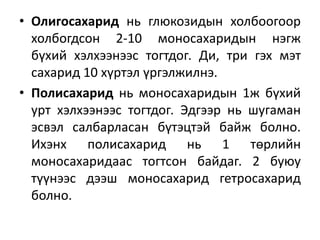 • Олигосахарид нь глюкозидын холбоогоор
холбогдсон 2-10 моносахаридын нэгж
бүхий хэлхээнээс тогтдог. Ди, три гэх мэт
сахарид 10 хүртэл үргэлжилнэ.
• Полисахарид нь моносахаридын 1ж бүхий
урт хэлхээнээс тогтдог. Эдгээр нь шугаман
эсвэл салбарласан бүтэцтэй байж болно.
Ихэнх полисахарид нь 1 төрлийн
моносахаридаас тогтсон байдаг. 2 буюу
түүнээс дээш моносахарид гетросахарид
болно.
 