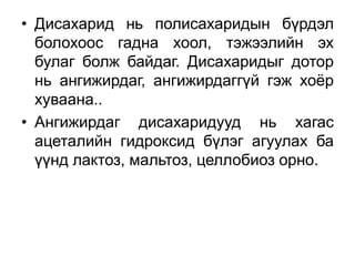 • Дисахарид нь полисахаридын бүрдэл
болохоос гадна хоол, тэжээлийн эх
булаг болж байдаг. Дисахаридыг дотор
нь ангижирдаг, ангижирдаггүй гэж хоёр
хуваана..
• Ангижирдаг дисахаридууд нь хагас
ацеталийн гидроксид бүлэг агуулах ба
үүнд лактоз, мальтоз, целлобиоз орно.
 