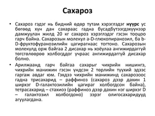 Сахароз
• Сахароз гэдэг нь бидний өдөр тутам хэрэглэдэг нүүрс ус
бөгөөд хүн дан сахараас гадна бусадбүтээгдэхүүнээр
дамжуулан жилд 20 кг сахароз хэрэглэдэг гэсэн тооцоо
гарч байна. Сахарозын молекул a-D-глюкопиранозил, ба b-
D-фруктофуранозилийн цагирагнаас тогтоно. Сахарозын
молекулд орж байгаа 2 дисахар нь хоёулаа ангижирдаггүй
төгсгөлөөрөө холбогддог учраас ангижирдаггүй дисахар
болно.
• Арилжаанд гарч байгаа сахарыг чихрийн нишингэ,
чихрийн манижин гэсэн үндсэн 2 төрлийн түүхий эдээс
гаргаж авдаг юм. Гэхдээ чихрийн манижинд сахарозоос
гадна трисахарид – раффиноз (сахароз дээр дахин 1
ширхэг D-галактозилийн цагираг холбогдсон байна),
тетрасахарид – стахиоз (раффиноз дээр дахин нэг ширхэг D
– галактозил холбогдоно) зэрэг олигосахаридууд
агуулагдана.
 