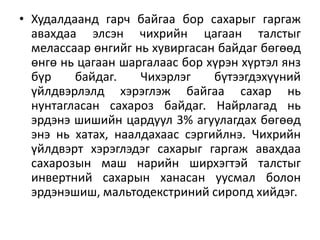 • Худалдаанд гарч байгаа бор сахарыг гаргаж
авахдаа элсэн чихрийн цагаан талстыг
мелассаар өнгийг нь хувиргасан байдаг бөгөөд
өнгө нь цагаан шаргалаас бор хүрэн хүртэл янз
бүр байдаг. Чихэрлэг бүтээгдэхүүний
үйлдвэрлэлд хэрэглэж байгаа сахар нь
нунтагласан сахароз байдаг. Найрлагад нь
эрдэнэ шишийн цардуул 3% агуулагдах бөгөөд
энэ нь хатах, наалдахаас сэргийлнэ. Чихрийн
үйлдвэрт хэрэглэдэг сахарыг гаргаж авахдаа
сахарозын маш нарийн ширхэгтэй талстыг
инвертний сахарын ханасан уусмал болон
эрдэнэшиш, мальтодекстриний сиропд хийдэг.
 