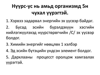 Нүүрс-ус нь амьд организмд 5н
чухал үүрэгтэй.
1. Хэрвээ задарвал энергийн эх үүсвэр байдаг.
2. Бусад эсийн бүрэлдэхүүн хэсгийн
нийлэгжүүлэхэд нүүрстөрөгчийн /С/ эх үүсвэр
болдог.
3. Химийн энергийг нөөцлөх 1 хэлбэр
4. Эд эсийн бүтэцийн үндсэн элемент болдог.
5. Дархлааны процесст оролцож хамгаалах
үүрэгтэй.
 