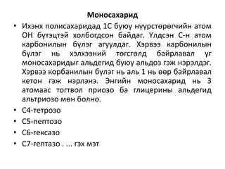 Моносахарид
• Ихэнх полисахаридад 1С буюу нүүрстөрөгчийн атом
ОН бүтэцтэй холбогдсон байдаг. Үлдсэн С-н атом
карбонилын бүлэг агуулдаг. Хэрвээ карбонилын
бүлэг нь хэлхээний төгсгөлд байрлавал уг
моносахаридыг альдегид буюу альдоз гэж нэрэлдэг.
Хэрвээ корбанилын бүлэг нь аль 1 нь өөр байрлавал
кетон гэж нэрлэнэ. Энгийн моносахарид нь 3
атомаас тогтвол приозо ба глицерины альдегид
альтриозо мөн болно.
• С4-тетрозо
• С5-пептозо
• С6-гексазо
• С7-гептазо . ... гэх мэт
 