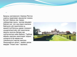 -
Брауны залгамжлагч Хампри Рептон
шаргуу хөдөлмөрч авьяаслаг зохион
бүтээгч байсан юм. Арван
наймдугаар зууны эцсээр амьдарч
байсан энэ хүн хэд хэдэн компани
байгуулж үйл ажиллагаа нь
амжилтгүй болсны дараа тохижилт
цэцэрлэгжилтийн үйл ажиллагаа
явуулж эхэлсэн бөгөөд зар
сурталчилгаа хийж байжээ. Тэрбээр
өөрийн хамтран ажилладаг газрын
цэцэрлэгч(тэр өөрөө анх
томьёолсон) нартай хамтран
Ландшафтын урлагт заавал дагаж
мөрдөх "Улаан ном " гаргажээ.
 