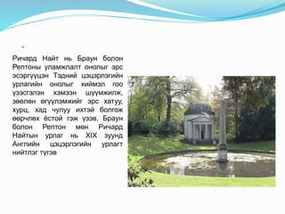 -
Ричард Найт нь Браун болон
Рептоны уламжлалт онолыг эрс
эсэргүүцэн Тэдний цэцэрлэгийн
урлагийн онолыг хиймэл гоо
үзэсгэлэн хэмээн шүүмжилж,
зөөлөн өгүүлэмжийг эрс хатуу,
хурц, хад чулуу ихтэй болгож
өөрчлөх ёстой гэж үзэв. Браун
болон Рептон мөн Ричард
Найтын урлаг нь XIX зуунд
Английн цэцэрлэгийн урлагт
нийтлэг түгэв
 