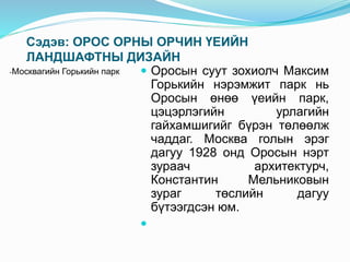 Сэдэв: ОРОС ОРНЫ ОРЧИН ҮЕИЙН
ЛАНДШАФТНЫ ДИЗАЙН
-Москвагийн Горькийн парк  Оросын суут зохиолч Максим
Горькийн нэрэмжит парк нь
Оросын өнөө үеийн парк,
цэцэрлэгийн урлагийн
гайхамшигийг бүрэн төлөөлж
чаддаг. Москва голын эрэг
дагуу 1928 онд Оросын нэрт
зураач архитектурч,
Константин Мельниковын
зураг төслийн дагуу
бүтээгдсэн юм.

 