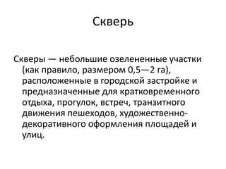 Скверь
Скверы — небольшие озелененные участки
(как правило, размером 0,5—2 га),
расположенные в городской застройке и
предназначенные для кратковременного
отдыха, прогулок, встреч, транзитного
движения пешеходов, художественнодекоративного оформления площадей и
улиц.

 