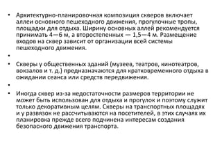 • Архитектурно-планировочная композиция скверов включает
аллеи основного пешеходного движения, прогулочные тропы,
площадки для отдыха. Ширину основных аллей рекомендуется
принимать 4—6 м, а второстепенных — 1,5—4 м. Размещение
входов на сквер зависит от организации всей системы
пешеходного движения.
•
• Скверы у общественных зданий (музеев, театров, кинотеатров,
вокзалов и т. д.) предназначаются для кратковременного отдыха в
ожидании сеанса или средств передвижения.
•
• Иногда сквер из-за недостаточности размеров территории не
может быть использован для отдыха и прогулок и поэтому служит
только декоративным целям. Скверы на транспортных площадях
и у развязок не рассчитываются на посетителей, в этих случаях их
планировка прежде всего подчинена интересам создания
безопасного движения транспорта.

 