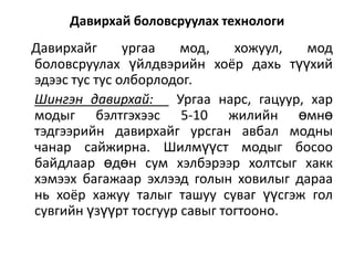 Давирхай боловсруулах технологи

Давирхайг
ургаа
мод,
хожуул,
мод
боловсруулах үйлдвэрийн хоёр дахь түүхий
эдээс тус тус олборлодог.
Шингэн давирхай:
Ургаа нарс, гацуур, хар
модыг бэлтгэхээс 5-10 жилийн өмнө
тэдгээрийн давирхайг урсган авбал модны
чанар сайжирна. Шилмүүст модыг босоо
байдлаар өдөн сум хэлбэрээр холтсыг хакк
хэмээх багажаар эхлээд голын ховилыг дараа
нь хоёр хажуу талыг ташуу суваг үүсгэж гол
сувгийн үзүүрт тосгуур савыг тогтооно.

 