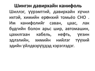 Шингэн давирхайн канифоль
Шиллэг, үүрэмтгий, давирхайн хүчил
ихтэй, химийн ерөнхий томьёо СНО .
Им канифолийг саван, цаас, лак
будгийн болон арьс шир, автомашин,
цахилгаан кабель, нефть, үезин
эдлэлийн, химийн нийлэг түүхий
эдийн үйлдвэрүүдэд хэрэглэдэг.

 