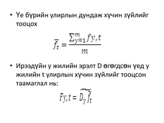 • Үе бүрийн улирлын дундаж хүчин зүйлийг
тооцох

• Ирээдүйн у жилийн эрэлт D өгөгдсөн үед у
жилийн t улирлын хүчин зүйлийг тооцсон
таамаглал нь:

 