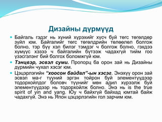 Дизайны дүрмүүд
 Байгаль гэдэг нь хүний хүрэхийг хүсч буй төгс төгөлдөр
зүйл юм. Байгалийг төгс төгөлдрийн төлөөлөл болгож
болно, тэр бүү хэл билэг тэмдэг ч болгож болно, гэхдээ
хүмүүс хэзээ ч байгалийн бүтээж чадахгүй тийм гоо
үзэсгэлэнг бий болгох боломжгүй юм.
 Тэнцвэр, эсвэл суми. Пропорц ба орон зай нь Дизайны
дүрмийн чухал хэсэг юм.
 Цэцэрлэгийн “хоосон байдал”-ын хэсэг. Энэхүү орон зай
эсвэл ма-г түүний эргэн тойрон буй элементүүдээр
тодорхойлдог боловч түүнийг мөн адил хүрээлж буй
элементүүдээр нь тодорхойлж болно. Энэ нь is the true
spirit of yin and yang. Юу ч байхгүй байхад юмтай байж
чадахгүй. Энэ нь Япон цэцэрлэгийн гол зарчим юм.
 