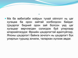 -
 Ма ба ваби/саби хоёрын тухай ойлголт нь цаг
хугацаа ба орон зайтай холбогдсон байдаг.
Цэцэрлэг бидний орон зай болсон үед цаг
хугацааг өөрчлөгдөн солигдож буй улирлаар
илэрхийлэгддэг. Өрнийн цэцэрлэгтэй адилгүйгээр,
Японы цэцэрлэгт байнга зочлогч нь цэцэрлэгт бүх
улирлын туршид зочилж, талархан хүлээж авдаг.
 