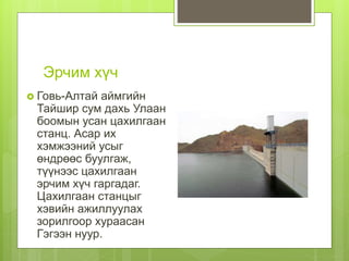 Эрчим хүч
 Говь-Алтай аймгийн
Тайшир сум дахь Улаан
боомын усан цахилгаан
станц. Асар их
хэмжээний усыг
өндрөөс буулгаж,
түүнээс цахилгаан
эрчим хүч гаргадаг.
Цахилгаан станцыг
хэвийн ажиллуулах
зорилгоор хураасан
Гэгээн нуур.
 