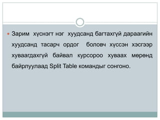  Зарим хүснэгт нэг хуудсанд багтахгүй дараагийн

 хуудсанд тасарч ордог    боловч хүссэн хэсгээр
 хуваагдахгүй байвал курсороо хуваах мөрөнд
 байрлуулаад Split Table командыг сонгоно.
 