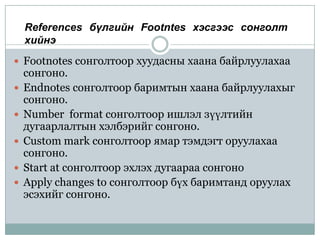 References бүлгийн Footntes хэсгээс сонголт
    хийнэ
 Footnotes сонголтоор хуудасны хаана байрлуулахаа
    сонгоно.
   Endnotes сонголтоор баримтын хаана байрлуулахыг
    сонгоно.
   Number format сонголтоор ишлэл зүүлтийн
    дугаарлалтын хэлбэрийг сонгоно.
   Custom mark сонголтоор ямар тэмдэгт оруулахаа
    сонгоно.
   Start at сонголтоор эхлэх дугаараа сонгоно
   Apply changes to сонголтоор бүх баримтанд оруулах
    эсэхийг сонгоно.
 