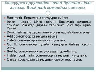 Хавчуурга оруулахдаа Insert бүлгийн Links
  хэсгээс Bookmark командыг сонгоно.

 Bookmark- Баримтанд хавчуурга хийдэг
 Insert цэсний Links хэсгийн Bookmark командыг
    сонгоно. Ингэхэд дараах харилцах цонх гарч ирнэ.
    Үүний:
   Bookmark name хэсэгт хавчуургын нэрийг бичиж өгнө.
   Add сонголтоор хавчуурга нэмнэ.
   Delete сонголтоор хавчуургыг устгана.
   Go To сонголтоор тухайн хавчуурга байгаа хэсэгт
    очно.
   Sort by сонголтоор хавчуургуудыг эрэмбэлнэ.
   Hidden bookmarks сонголтоор хавчуургыг нууцлана.
   Cancel командаар хавчуургын сонголтоос гарна.
 