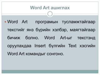 Word Art ашиглах


 Word   Art     програмын тусламжтайгаар
 текстийг янз бүрийн хэлбэр, маягтайгаар
 бичиж    болно.    Word   Art-ыг   текстэнд
 оруулахдаа Insert бүлгийн Text хэсгийн
 Word Art командыг сонгоно.
 