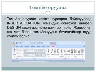 Томъёо оруулах

 Томъёо оруулах хэсэгт курсороо байрлуулаад
 INSERT-EQUATION командыг сонгоход шинээр
 DESIGN гэсэн цэс нэмэгдэж гарч ирнэ. Жишээ нь:
 гэх мэт бэлэн томъёонуудыг бичихгүйгээр шууд
 сонгож болно.
 