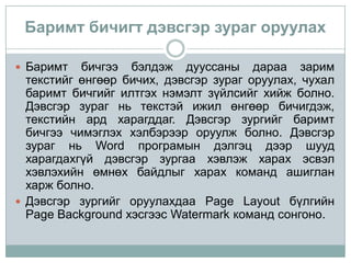 Баримт бичигт дэвсгэр зураг оруулах

 Баримт   бичгээ бэлдэж дууссаны дараа зарим
  текстийг өнгөөр бичих, дэвсгэр зураг оруулах, чухал
  баримт бичгийг илтгэх нэмэлт зүйлсийг хийж болно.
  Дэвсгэр зураг нь текстэй ижил өнгөөр бичигдэж,
  текстийн ард харагддаг. Дэвсгэр зургийг баримт
  бичгээ чимэглэх хэлбэрээр оруулж болно. Дэвсгэр
  зураг нь Word програмын дэлгэц дээр шууд
  харагдахгүй дэвсгэр зургаа хэвлэж харах эсвэл
  хэвлэхийн өмнөх байдлыг харах команд ашиглан
  харж болно.
 Дэвсгэр зургийг оруулахдаа Page Layout бүлгийн
  Page Background хэсгээс Watermark команд сонгоно.
 