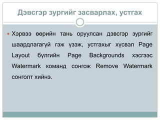 Дэвсгэр зургийг засварлах, устгах

 Хэрвээ өөрийн тань оруулсан дэвсгэр зургийг

 шаардлагагүй гэж үзэж, устгахыг хүсвэл Page
 Layout   бүлгийн   Page   Backgrounds   хэсгээс
 Watermark команд сонгож Remove Watermark
 сонголт хийнэ.
 