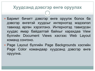 Хуудсанд дэвсгэр өнгө оруулах

 Баримт бичигт дэвсгэр өнгө оруулж болох ба
  дэвсгэр өнгөтэй хуудсыг интернэтэд мэдээлэл
  тавихад өргөн хэрэглэнэ. Интернэтэд тавигдсан
  хуудас ямар байдалтай байхыг харахдаа View
  бүлгийн Document Views хэсгээс Web Layout
  команд сонгоно.
 Page Layout бүлгийн Page Backgrounds хэсгийн
  Page Color командаар хуудсанд дэвсгэр өнгө
  оруулна.
 