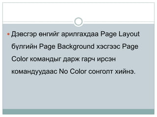  Дэвсгэр өнгийг арилгахдаа Page Layout

 бүлгийн Page Background хэсгээс Page
 Color командыг дарж гарч ирсэн
 командуудаас No Color сонголт хийнэ.
 