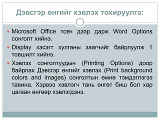 Дэвсгэр өнгийг хэвлэх тохируулга:

 Microsoft Office товч дээр дарж Word Options
  сонголт хийнэ.
 Display хэсэгт хулганы заагчийг байрлуулж 1
  товшилт хийнэ.
 Хэвлэх сонголтуудын (Printing Options) доор
  байрлах Дэвсгэр өнгийг хэвлэх (Print background
  colors and images) сонголтын өмнө тэмдэглэгээ
  тавина. Хэрвээ хэвлэгч тань өнгөт биш бол хар
  цагаан өнгөөр хэвлэгдэнэ.
 