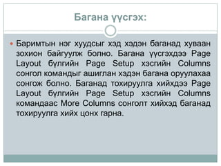 Багана үүсгэх:

 Баримтын нэг хуудсыг хэд хэдэн баганад хуваан
 зохион байгуулж болно. Багана үүсгэхдээ Page
 Layout бүлгийн Page Setup хэсгийн Columns
 сонгол командыг ашиглан хэдэн багана оруулахаа
 сонгож болно. Баганад тохируулга хийхдээ Page
 Layout бүлгийн Page Setup хэсгийн Columns
 командаас More Columns сонголт хийхэд баганад
 тохируулга хийх цонх гарна.
 
