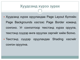 Хуудсанд хүрээ зурах

 Хуудсанд хүрээ оруулахдаа Page Layout бүлгийн

 Page Backgrounds хэсгээс Page Border команд
 сонгоно. Уг сонголтоор текстэнд хүрээ оруула,
 текстэнд сүүдэр өнгө оруулах зэргийг хийж болно.

 Текстэнд   сүүдэр оруулахдаа Shading хэсгийг
 сонгон оруулна.
 
