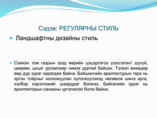 Сэдэв: РЕГУЛЯРНЫ СТИЛЬ
 Ландшафтны дизайны стиль
 Саяхан том газрын эзэд өөрийн цэцэрлэгээ үзэсгэлэнт шугуй,
цөөрөм, цэцэг ургамлаар чимэх дуртай байсан. Тэгвэл өнөөдөр
өөр дүр зураг харагдаж байна. Байшингийн архитектурын төрх нь
эргэн тойрныг ногоожуулан зүлэгжүүлэхэд нөлөөлж шинэ арга,
хэлбэр хэрэглэхийг шаарддаг болжээ. Байгалийн зураг нь
архитекторын санааны үргэлжлэл болж байна.
 