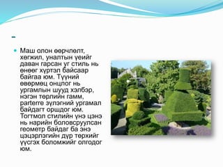 -
 Маш олон өөрчлөлт,
хөгжил, уналтын үеийг
даван гарсан уг стиль нь
өнөөг хүртэл байсаар
байгаа юм. Түүний
өвөрмөц онцлог нь
ургамлын шууд хэлбэр,
нэгэн төрлийн гамм,
parterre зүлэгний ургамал
байдагт оршдог юм.
Тогтмол стилийн үнэ цэнэ
нь нарийн боловсруулсан
геометр байдаг ба энэ
цэцэрлэгийн дүр төрхийг
үүсгэх боломжийг олгодог
юм.
 