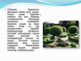 -
 Тиймээс барилгын
фасадын өмнө нуга, цэцэг,
голын суваг, гэрлийн
чийдэн гэх мэт байхад
тохиромжтой. Ингэхдээ
ургамлын хэлбэрийг
хадгалж үлдэх нь маш
чухал. Учир нь тэд
цэцэрлэгийн төрхийг
алдагдуулдаг. Ургамлыг
тогтмол хайчлахаас гадна
төрөл зүйлийг нь
анхааралтай сонгох нь
чухал. Тогтмол стильд
ихэвчлэн мод, бутыг
тодорхой геометрийн
хэлбэр бүхий модон
титмээр хэлбэржүүлдэг.
 