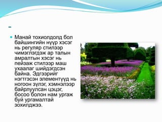 -
 Манай тохиолдолд бол
байшингийн нүүр хэсэг
нь регуляр стилээр
чимэглэгдэж ар талын
амралтын хэсэг нь
пейзаж стилээр маш
ухаалаг шийдэгдсэн
байна. Эдгээрийг
нэгтгэсэн элементүүд нь
ногоон зүлэг, хэмнэлээр
байрлуулсан цэцэг,
босоо болон нам ургаж
буй ургамалтай
зохилджээ.
 