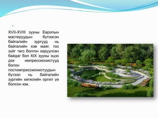 -
XVII-XVIII зууны Европын
мастеруудын бүтээсэн
байгалийн зургууд нь
байгалийн хэв маяг, гоо
зүйг төгс болгон харуулсан
байдаг бол XIX зууны эцэс
дэх импрессионистууд
болон
постимпрессионистуудын
бүтээл нь байгалийн
зургийн хөгжлийн оргил үе
болсон юм.
 