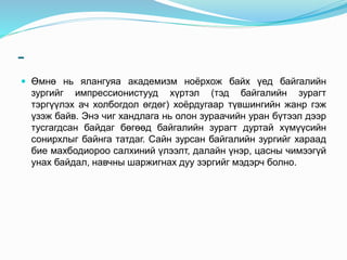 -
 Өмнө нь ялангуяа академизм ноёрхож байх үед байгалийн
зургийг импрессионистууд хүртэл (тэд байгалийн зурагт
тэргүүлэх ач холбогдол өгдөг) хоёрдугаар түвшингийн жанр гэж
үзэж байв. Энэ чиг хандлага нь олон зураачийн уран бүтээл дээр
тусгагдсан байдаг бөгөөд байгалийн зурагт дуртай хүмүүсийн
сонирхлыг байнга татдаг. Сайн зурсан байгалийн зургийг хараад
бие махбодиороо салхиний үлээлт, далайн үнэр, цасны чимээгүй
унах байдал, навчны шаржигнах дуу зэргийг мэдэрч болно.
 