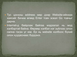  Тус цонхны address мөр дээр Website-ийнхаа
  хаягийг бичиж өгөөд Enter товч эсвэл Go товчыг
  дарна.
 Internet-д байрлаж байгаа мэдээлэл нь мод
  хэлбэртэй байна. Өөрөөр хэлбэл нэг зүйлээс олон
  сална гэсэн үг юм. Ер нь website холбоос бүхий
  олон хуудаснаас бүрдэнэ.
 
