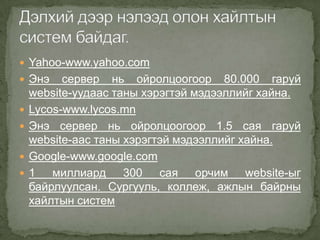 Yahoo-www.yahoo.com
 Энэ     сервер нь ойролцоогоор 80.000 гаруй
    website-уудаас таны хэрэгтэй мэдээллийг хайна.
   Lycos-www.lycos.mn
   Энэ сервер нь ойролцоогоор 1.5 сая гаруй
    website-аас таны хэрэгтэй мэдээллийг хайна.
   Google-www.google.com
   1 миллиард 300 сая орчим website-ыг
    байрлуулсан. Сургууль, коллеж, ажлын байрны
    хайлтын систем
 