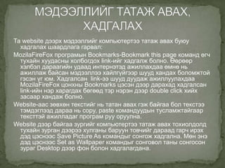 Та website дээрх мэдээллийг компьютертээ татаж авах буюу
  хадгалах шаардлага гарвал:
MozilaFireFox програмын Bookmarks-Bookmark this page команд өгч
  тухайн хуудасны холбогдох link-ийг хадгалж болно. Өөрөөр
  хэлбэл дараагийн удаад интернэтэд ажиллахдаа өмнө нь
  ажиллаж байсан мэдээллээ хайлгүйгээр шууд хандах боломжтой
  гэсэн үг юм. Хадгалсан link-ээ шууд дуудаж ажиллуулахдаа
  MozilaFireFox цонхны Bookmarks цэсэн дээр дарахад хадгалсан
  link-ийн нэр харагдах бөгөөд тэр нэрэн дээр double click хийх
  засаар хандаж болно.
Website-аас зөвхөн текстийг нь татан авах гэж байгаа бол текстээ
  тэмдэглээд дараа нь copy, paste командуудын тусламжтайгаар
  тексттэй ажилладаг програм руу оруулна.
Website дээр байгаа зургийг компьютертээ татаж авах тохиолдолд
  тухайн зурган дээрээ хулганы баруун товчийг дараад гарч ирэх
  дэд цэснээс Save Picture As командыг сонгож хадгална. Мөн энэ
  дэд цэснээс Set as Wallpaper командыг сонговол таны сонгосон
  зураг Desktop дээр фон болон хадгалагдана.
 