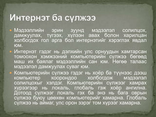  Мэдээллийн    эрин зуунд мэдээлэл солилцох,
  дамжуулах, түгээх, хүлээн авах болон харилцан
  холбогдох гол арга бол интернэтийг хэрэглэх явдал
  юм.
 Интернэт гэдэг нь дэлхийн улс орнуудын хамтарсан
  томоохон хэмжээний компьютерийн сүлжээ бөгөөд
  маш их баялаг мэдээллийн сан юм. Нөгөө талаас
  мэдээлэл дамжуулах суваг юм.
 Компьютерийн сүлжээ гэдэг нь хоѐр ба түүнээс дээш
  компьютер     хоорондоо      холбогдож       мэдээлэл
  солилцохыг хэлдэг. Компьютерийн сүлжээг хамрах
  хүрээгээр нь локаль, глобаль гэж хоѐр ангилна.
  Дотоод сүлжээг локаль гэх ба энэ нь бага оврын
  сүлжээ буюу цөөхөн компьютерийг хамарна. Глобаль
  сүлжээ нь аймаг, улс орон зэрэг том хүрээг хамарна.
 