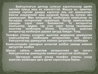 Байгууллагын дотоод сүлжээг хэрэглэснээр эдийн
  засгийн хувьд маш их хэмнэлттэй. Жишээ нь: принтер,
  скайнер зэргийг дундаа хэрэглэх аль нэг компьютерт
  байгаа мэдээллийг маш шуурхай бусад нь хүлээн авч
  дамжуулдаг. Мөн интернэтэд холбогдсон компьютер нь
  бусаддаа интернэтийг хуваалцах, бусад компьютераа
  удирдах зэрэг олон боломжтой. Та интернэтэд
  компьютер, модем, гар утас зэрэг бусад төхөөрөмж
  ашиглаж    холбогдож    болно.   Компьютер     ашиглаж
  интернэтэд холбогдох дараах аргууд байдаг: Үүнд
Телефон утасны үзүүрийг ашиглаж модемоор дамжуулан
  компьютертай холбогдож интернэтийн эрх олгогч
  байгууллагаар дамжуулан хиймэл дагуултай холбогдох
Компьютерийн сансарын антентай холбох замаар хиймэл
  дагуултай холбох
Шилэн    кабель    ашиглаж   интернэтийн     эрх   олгогч
  байгууллагаар дамжуулан хиймэл дагуултай холбогдох
       Эдгээрээс манай улсад телефон утасны үзүүр
  ашиглан холбогдох арга өргөн хэрэглэгдэж байна.
 