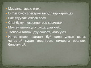  Мэдээлэл авах, өгөх
 E-mail буюу электрон захидлаар харилцах
 Fax явуулах хүлээн авах
 Chat буюу messenger-ээр харилцах
 Мөнгөн шилжүүлэг, худалдаа хийх
 Тоглоом тоглох, дуу сонсох, кино үзэх
 Интернэтээрявагдаж буй олон улсын шинж
 чанартай хурал зөвөлгөөн, тэмцээнд оролцох
 боломжтой.
 