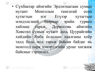 • Сүхбаатар аймгийн Эрдэнэцагаан сумын
нутант
Монголын
тамгатай
есөн
хутагтын
нэг
Егүзэр
хутагтын
мэндэлсэний баяраар эрийн гурван
хайлаас тарьж, Дорноговь аймгийн
Хөвсгөл сумын нутагт дахь Цуурайгийн
хийдийн Ямба ѐслолын хаалганы хоѐр
талд бодь мод тарьж байсан байдаг нь
монголд парк цэцэрлэгийн урлаг хөгжиж
байсныг гэрчилнэ.

 