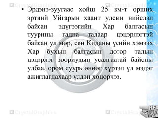 • Эрдэнэ-зуугаас хойш 25 км-т орших
эртний Уйгарын хаант улсын нийслэл
байсан
эдүгээгийн
Хар
балгасын
туурины гадна талаар цэцэрлэгтэй
байсан ул мөр, сөн Киданы үеийн хэмээх
Хар бухын балгасын дотор талын
цэцэрлэг зоориудын усалгаатай байсны
улбаа, ором суурь өнөөг хүртэл үл мэдэг
ажиглагдахаар үлдэн хоцорчээ.

 