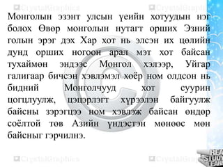 Монголын эзэнт улсын үеийн хотуудын нэг
болох Өвөр монголын нутагт орших Эзний
голын эрэг дэх Хар хот нь элсэн их цөлийн
дунд орших ногоон арал мэт хот байсан
тухаймөн эндээс Монгол хэлээр, Уйгар
галигаар бичсэн хэвлэмэл хоѐр ном олдсон нь
бидний
Монголчууд
хот
суурин
цогцлуулж, цэцэрлэгт хүрээлэн байгуулж
байсны зэрэгцээ ном хэвлэж байсан өндөр
соѐлтой төв Азийн үндэстэн мөнөөс мөн
байсныг гэрчилнэ.

 
