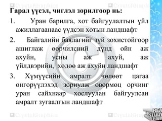 Гарал үүсэл, чиглэл зорилгоор нь:
1.
Уран барилга, хот байгуулалтын үйл
ажиллагаанаас үүдсэн хотын ландшафт
2.
Байгалийн баялагийг зүй зохистойгоор
ашиглаж өөрчилсний дүнд ойн аж
ахуйн,
усны
аж
ахуй,
аж
үйлдвэрийн, хөдөө аж ахуйн ландшафт
3. Хүмүүсийн амралт чөлөөт цагаа
өнгөрүүлэхэд зориулж өвөрмөц орчинг
уран сайхнаар хослуулан байгуулсан
амралт зугаалгын ландшафт

 