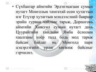 • Сүхбаатар аймгийн Эрдэнэцагаан сумын
нутагт Монголын тамгатай есөн хутагтын
нэг Егүзэр хутагтын мэндэлсэний баяраар
эрийн гурван хайлаас тарьж, Дорноговь
аймгийн Хөвсгөл сумын нутагт дахь
Цуурайгийн хийдийн Ямба ёслолын
хаалганы хоёр талд бодь мод тарьж
байсан байдаг нь Монголд парк
цэцэрлэгийн урлаг хөгжиж байсныг
гэрчилнэ.
 