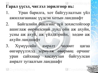 Гарал үүсэл, чиглэл зорилгоор нь:
1. Уран барилга, хот байгуулалтын үйл
ажиллагаанаас үүдсэн хотын ландшафт
2. Байгалийн баялгийг зүй зохистойгоор
ашиглаж өөрчилсний дүнд ойн аж ахуйн,
усны аж ахуй, аж үйлдвэрийн, хөдөө аж
ахуйн ландшафт
3. Хүмүүсийн амралт чөлөөт цагаа
өнгөрүүлэхэд зориулж өвөрмөц орчинг
уран сайхнаар хослуулан байгуулсан
амралт зугаалгын ландшафт
 