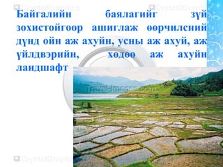 Байгалийн баялагийг зүй
зохистойгоор ашиглаж өөрчилсний
дүнд ойн аж ахуйн, усны аж ахуй, аж
үйлдвэрийн, хөдөө аж ахуйн
ландшафт
 