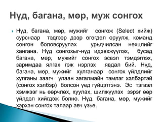    Нүд, багана, мөр, мужийг сонгож (Select хийж)
    сурснаар тэдгээр дээр өгөгдөл оруулж, команд
    сонгон боловсруулах        урьдчилсан нөхцлийг
    хангана. Нүд сонгохыг-нүд идэвхжүүлэх, бусад
    багана, мөр, мужийг сонгох эсвэл тэмдэглэх,
    заримдаа ялгах гэж нэрлэх       явдал бий. Нүд,
    багана, мөр, мужийг хулганаар сонгох үйлдлийг
    хулганы заагч улаан загалмайн тэмлэг хэлбэртэй
    (сонгох хэлбэр) болсон үед гүйцэтгэнэ. Эс тэгвэл
    хэмжээг нь өөрчлөх, хуулах, шилжүүлэх зэрэг өөр
    үйлдэл хийгдэж болно. Нүд, багана, мөр, мужийг
    хэрхэн сонгох талаар авч үзье.
 